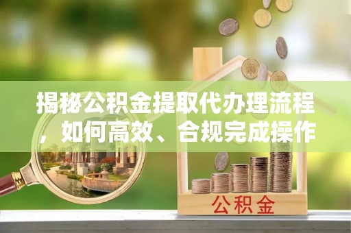 陵川揭秘公积金提取代办理流程，如何高效、合规完成操作