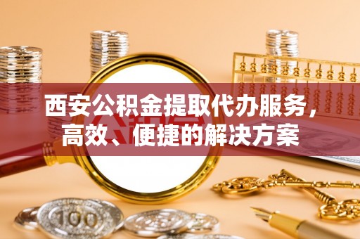 陵川西安公积金提取代办服务，高效、便捷的解决方案