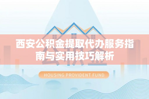 陵川西安公积金提取代办服务指南与实用技巧解析