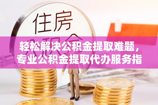 陵川轻松解决公积金提取难题，专业公积金提取代办服务指南