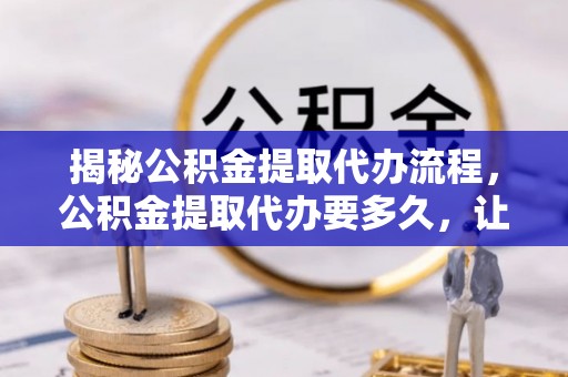 陵川揭秘公积金提取代办流程，公积金提取代办要多久，让你心中有数