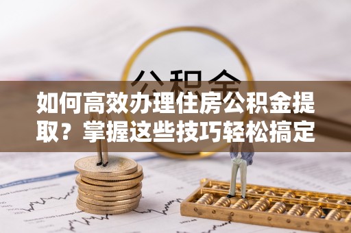 陵川如何高效办理住房公积金提取？掌握这些技巧轻松搞定