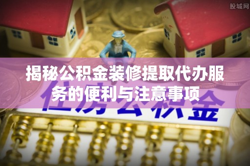 陵川揭秘公积金装修提取代办服务的便利与注意事项
