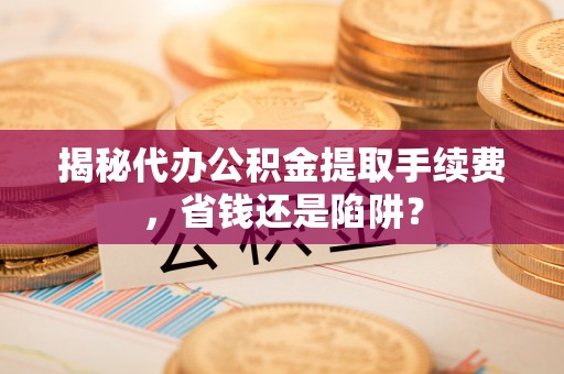 陵川揭秘代办公积金提取手续费，省钱还是陷阱？