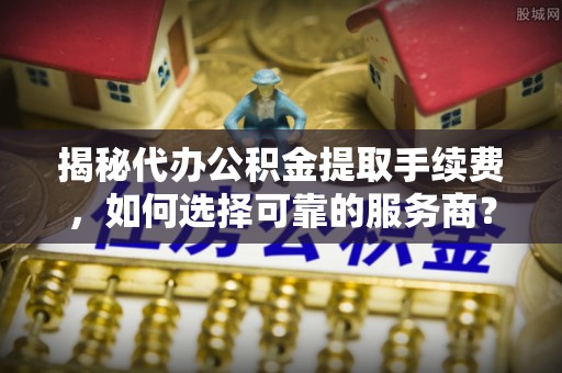 陵川揭秘代办公积金提取手续费，如何选择可靠的服务商？