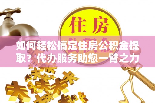 陵川如何轻松搞定住房公积金提取？代办服务助您一臂之力