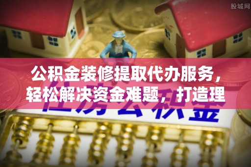 陵川公积金装修提取代办服务，轻松解决资金难题，打造理想家居
