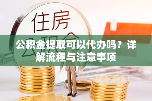 陵川公积金提取可以代办吗？详解流程与注意事项