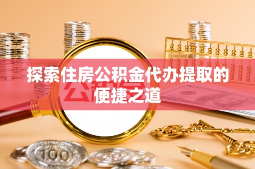 陵川探索住房公积金代办提取的便捷之道