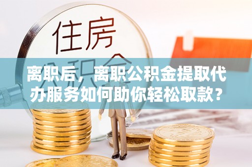 陵川离职后，离职公积金提取代办服务如何助你轻松取款？