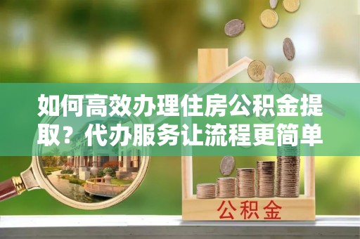 陵川如何高效办理住房公积金提取？代办服务让流程更简单