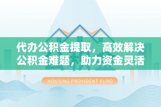 陵川代办公积金提取，高效解决公积金难题，助力资金灵活使用