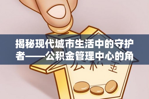 陵川揭秘现代城市生活中的守护者——公积金管理中心的角色与价值