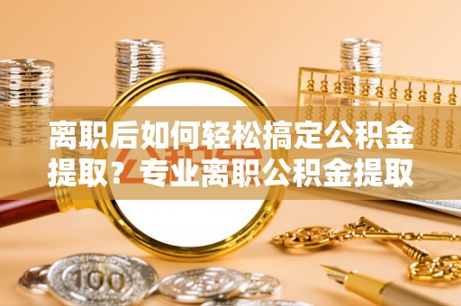 陵川离职后如何轻松搞定公积金提取？专业离职公积金提取代办服务助你一臂之力