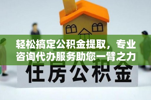 陵川轻松搞定公积金提取，专业咨询代办服务助您一臂之力
