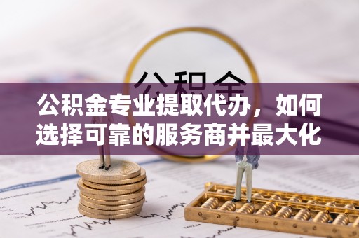 陵川公积金专业提取代办，如何选择可靠的服务商并最大化你的资金收益