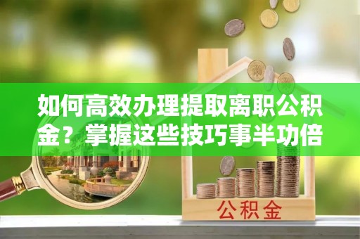 陵川如何高效办理提取离职公积金？掌握这些技巧事半功倍