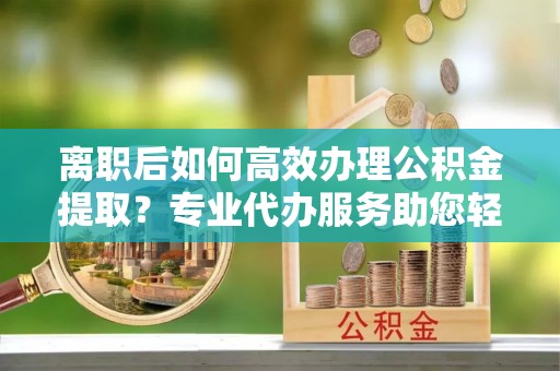 陵川离职后如何高效办理公积金提取？专业代办服务助您轻松搞定