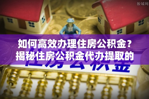 陵川如何高效办理住房公积金？揭秘住房公积金代办提取的全流程与优势
