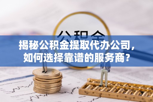 陵川揭秘公积金提取代办公司，如何选择靠谱的服务商？