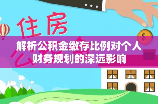 陵川解析公积金缴存比例对个人财务规划的深远影响