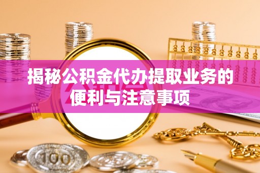 陵川揭秘公积金代办提取业务的便利与注意事项