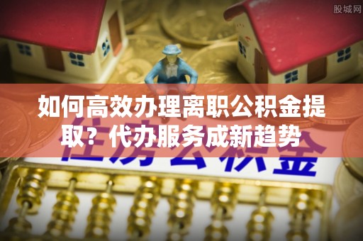 陵川如何高效办理离职公积金提取？代办服务成新趋势