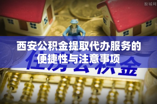 陵川西安公积金提取代办服务的便捷性与注意事项